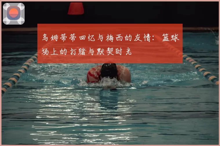 乌姆蒂蒂回忆与梅西的友情：篮球场上的打赌与默契时光