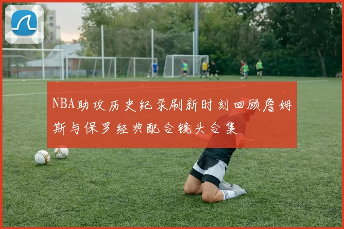 NBA助攻历史纪录刷新时刻回顾詹姆斯与保罗经典配合镜头合集