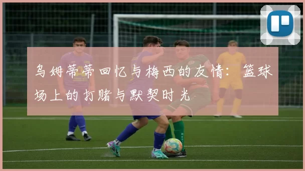 乌姆蒂蒂回忆与梅西的友情：篮球场上的打赌与默契时光