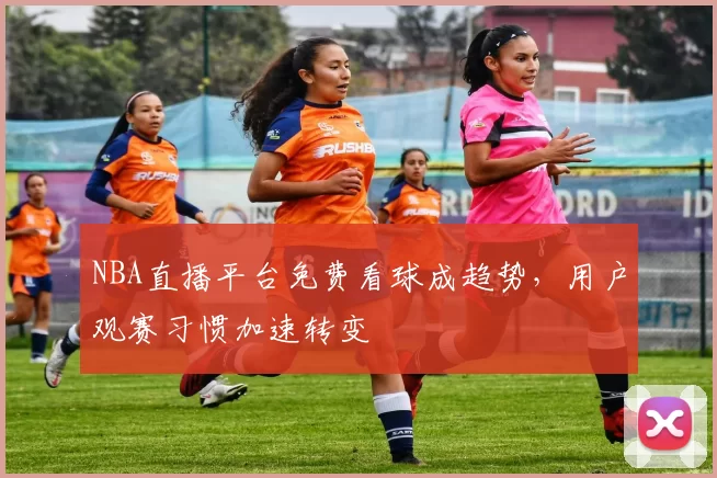 NBA直播平台免费看球成趋势,用户观赛习惯加速转变