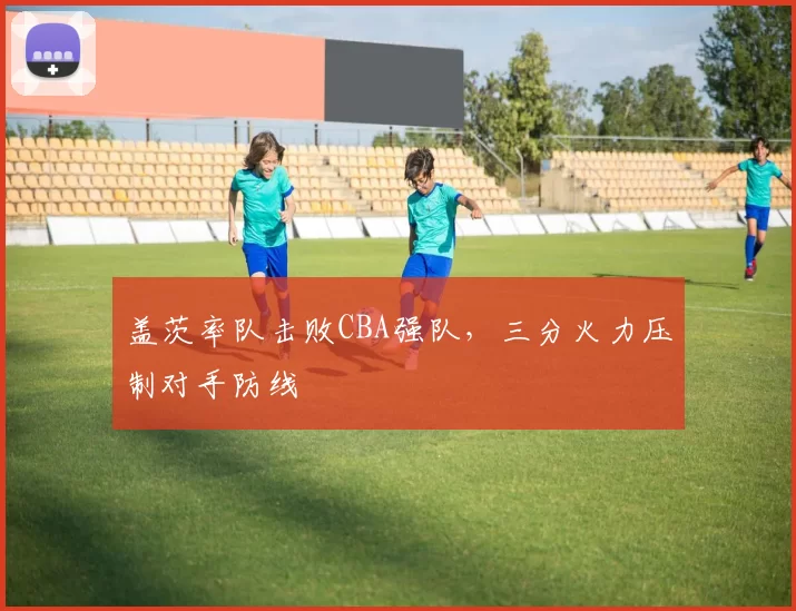 盖茨率队击败CBA强队,三分火力压制对手防线
