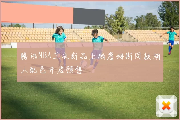 腾讯NBA卫衣新品上线詹姆斯同款湖人配色开启预售
